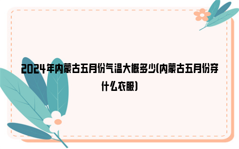 2024年内蒙古五月份气温大概多少（内蒙古五月份穿什么衣服）