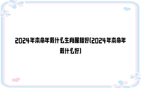 2024年本命年戴什么生肖属相好（2024年本命年戴什么好）