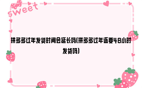 拼多多过年发货时间会延长吗（拼多多过年还要48小时发货吗）