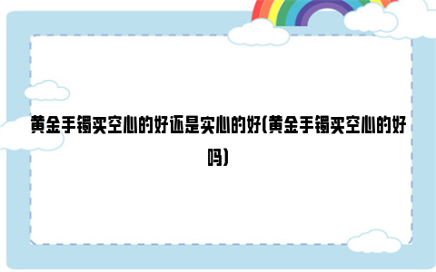 黄金手镯买空心的好还是实心的好（黄金手镯买空心的好吗）