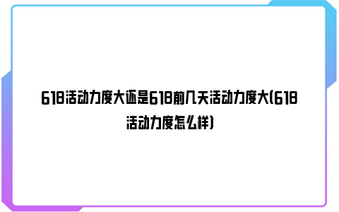 618活动力度大还是618前几天活动力度大（618活动力度怎么样）