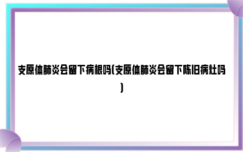 支原体肺炎会留下病根吗（支原体肺炎会留下陈旧病灶吗）