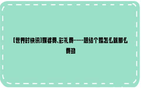 【世界时快讯】媒婆费、彩礼费……想结个婚怎么就那么费劲