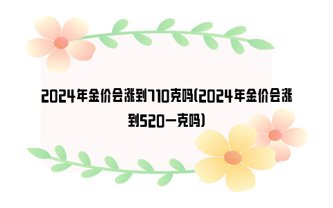 2024年金价会涨到710克吗（2024年金价会涨到520一克吗）