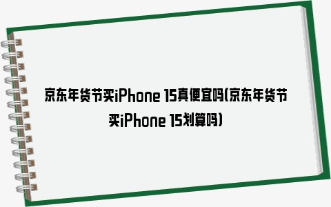 京东年货节买iPhone 15真便宜吗（京东年货节买iPhone 15划算吗）