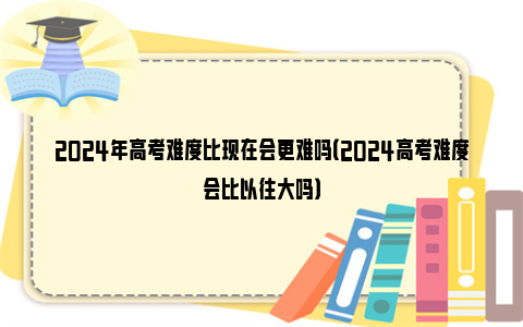 2024年高考难度比现在会更难吗（2024高考难度会比以往大吗）