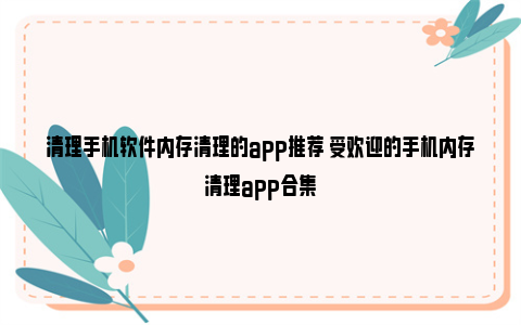 清理手机软件内存清理的app推荐 受欢迎的手机内存清理app合集