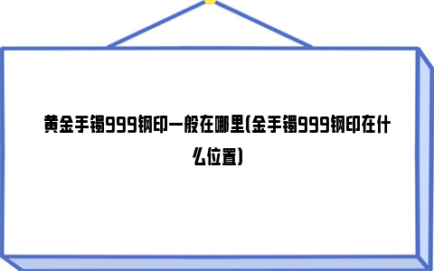 黄金手镯999钢印一般在哪里（金手镯999钢印在什么位置）