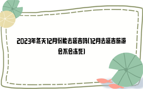 2023年冬天12月份能去延吉吗（12月去延吉旅游会不会冻死）