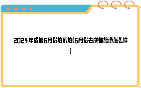 2024年成都6月份热不热（6月份去成都旅游怎么样）