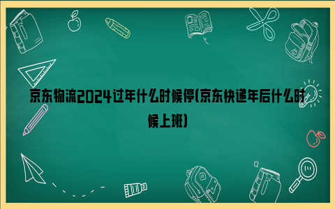 京东物流2024过年什么时候停（京东快递年后什么时候上班）