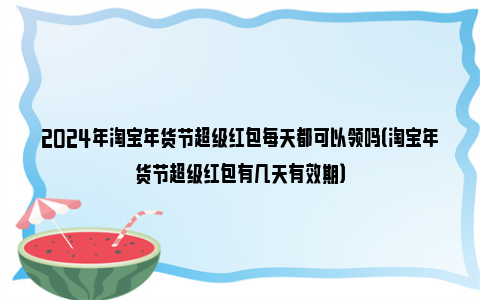 2024年淘宝年货节超级红包每天都可以领吗（淘宝年货节超级红包有几天有效期）