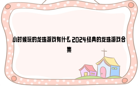 小时候玩的龙珠游戏有什么 2024经典的龙珠游戏合集