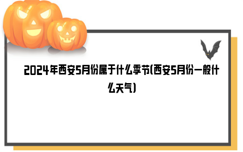 2024年西安5月份属于什么季节（西安5月份一般什么天气）