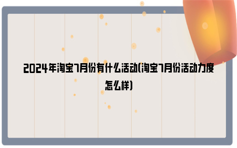 2024年淘宝7月份有什么活动（淘宝7月份活动力度怎么样）