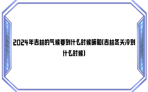 2024年吉林的气候要到什么时候暖和（吉林冬天冷到什么时候）