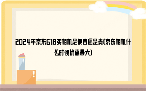 2024年京东618买相机是便宜还是贵（京东相机什么时候优惠最大）