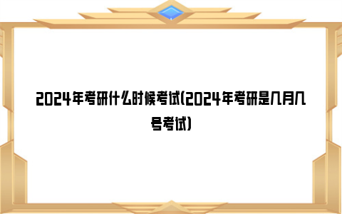 2024年考研什么时候考试（2024年考研是几月几号考试）