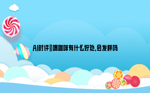 AI时评|喝咖啡有什么好处，会发胖吗