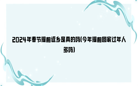 2024年春节提前返乡是真的吗（今年提前回家过年人多吗）