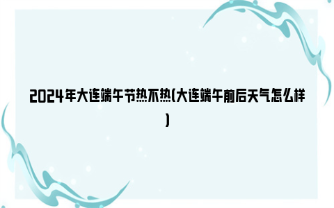 2024年大连端午节热不热（大连端午前后天气怎么样）