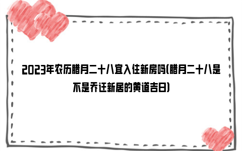 2023年农历腊月二十八宜入住新房吗（腊月二十八是不是乔迁新居的黄道吉日）