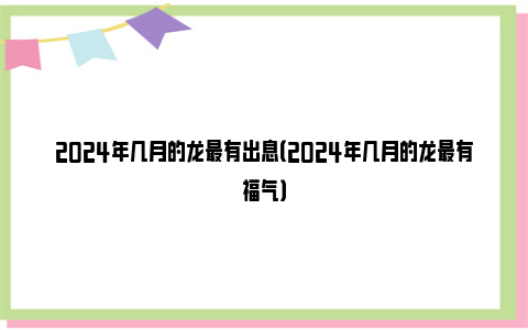 2024年几月的龙最有出息（2024年几月的龙最有福气）