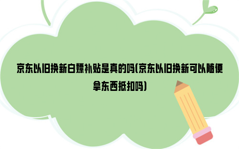 京东以旧换新白嫖补贴是真的吗（京东以旧换新可以随便拿东西抵扣吗）