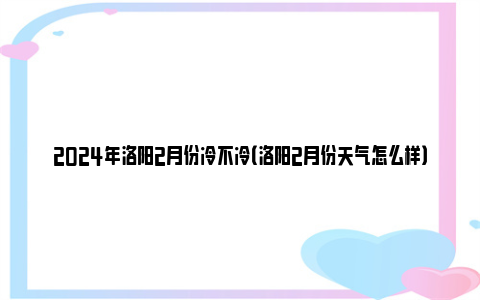 2024年洛阳2月份冷不冷（洛阳2月份天气怎么样）