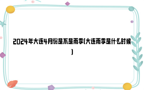 2024年大连4月份是不是雨季（大连雨季是什么时候）