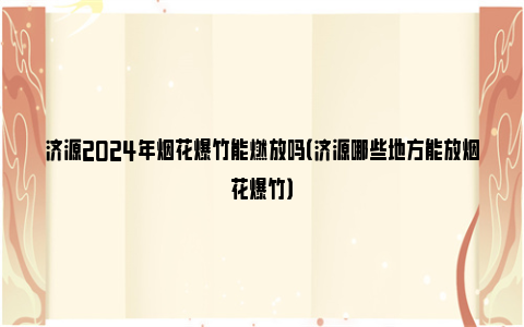 济源2024年烟花爆竹能燃放吗（济源哪些地方能放烟花爆竹）