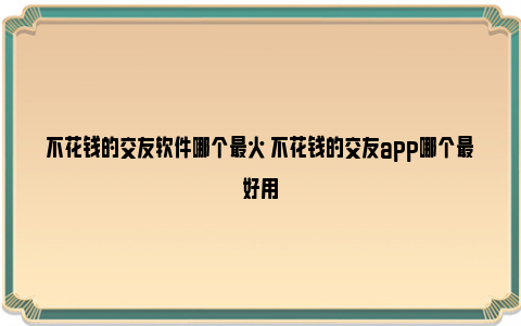 不花钱的交友软件哪个最火 不花钱的交友app哪个最好用