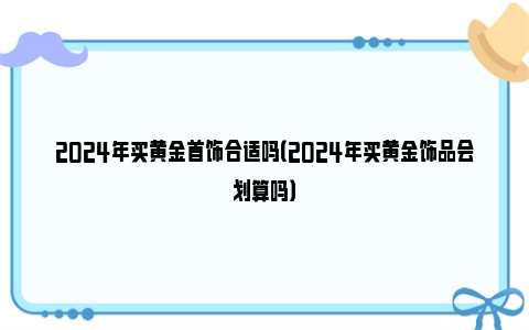 2024年买黄金首饰合适吗（2024年买黄金饰品会划算吗）