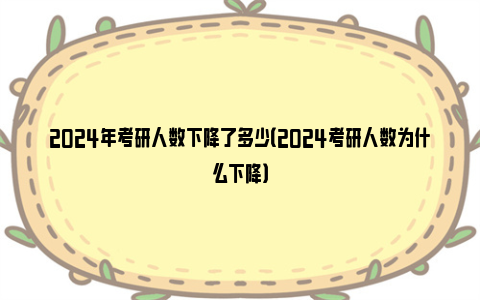 2024年考研人数下降了多少（2024考研人数为什么下降）