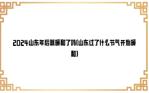 2024山东年后就暖和了吗（山东过了什么节气开始暖和）