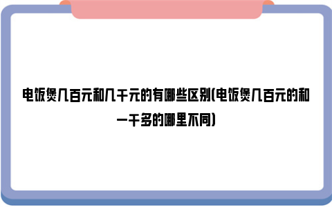 电饭煲几百元和几千元的有哪些区别（电饭煲几百元的和一千多的哪里不同）