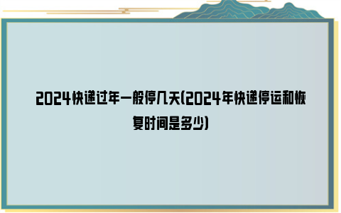 2024快递过年一般停几天（2024年快递停运和恢复时间是多少）