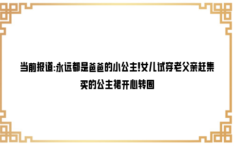 当前报道:永远都是爸爸的小公主！女儿试穿老父亲赶集买的公主裙开心转圈