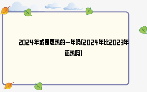 2024年或是更热的一年吗（2024年比2023年还热吗）