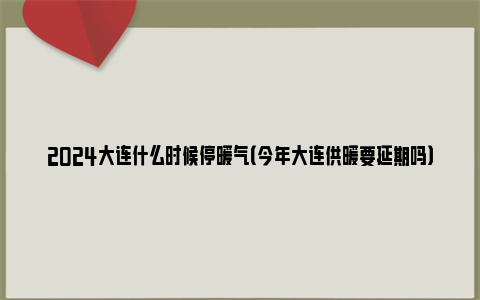 2024大连什么时候停暖气（今年大连供暖要延期吗）