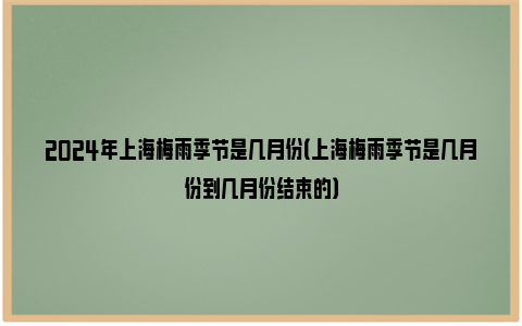2024年上海梅雨季节是几月份（上海梅雨季节是几月份到几月份结束的）
