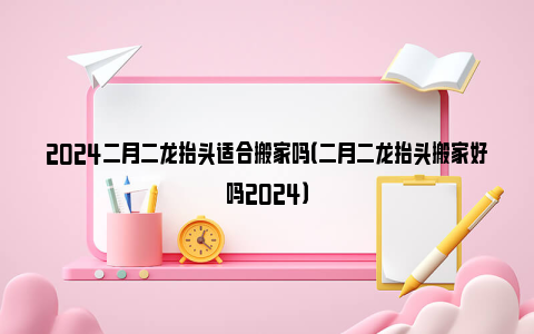 2024二月二龙抬头适合搬家吗（二月二龙抬头搬家好吗2024）