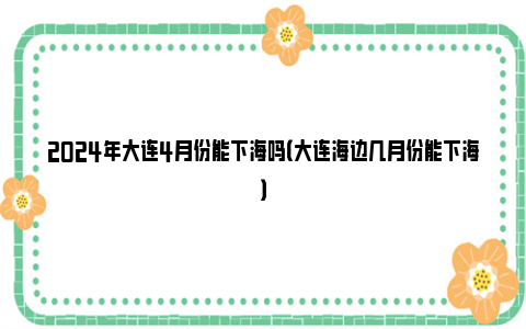 2024年大连4月份能下海吗（大连海边几月份能下海）