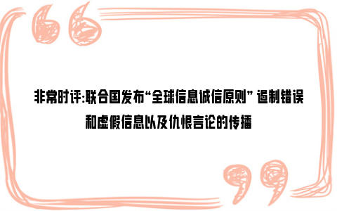 非常时评:联合国发布“全球信息诚信原则” 遏制错误和虚假信息以及仇恨言论的传播