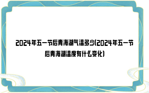 2024年五一节后青海湖气温多少（2024年五一节后青海湖温度有什么变化）