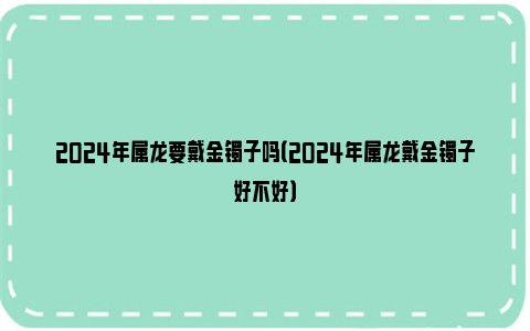 2024年属龙要戴金镯子吗（2024年属龙戴金镯子好不好）