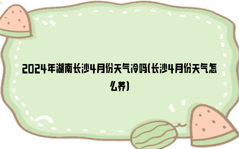 2024年湖南长沙4月份天气冷吗（长沙4月份天气怎么养）