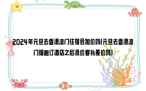 2024年元旦去香港澳门住宿会加价吗（元旦去香港澳门提前订酒店之后涨价要补差价吗）