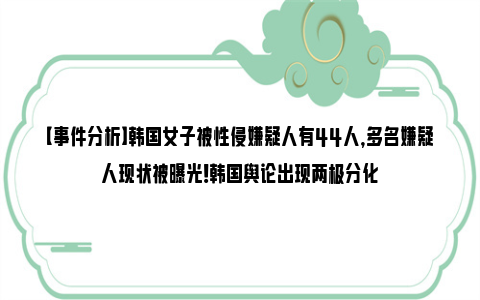 【事件分析】韩国女子被性侵嫌疑人有44人，多名嫌疑人现状被曝光！韩国舆论出现两极分化