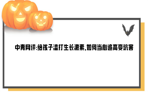 中青网评:给孩子滥打生长激素，如何当心追高变坑害